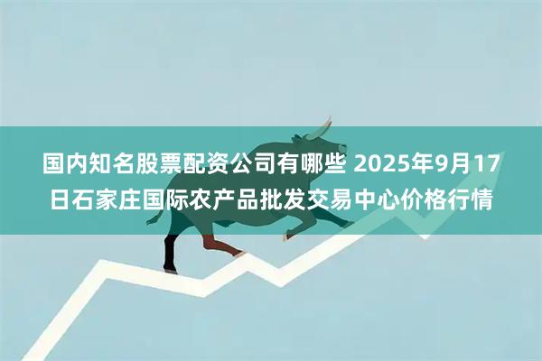 国内知名股票配资公司有哪些 2025年9月17日石家庄国际农产品批发交易中心价格行情