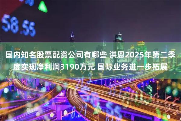 国内知名股票配资公司有哪些 洪恩2025年第二季度实现净利润3190万元 国际业务进一步拓展