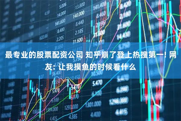 最专业的股票配资公司 知乎崩了登上热搜第一! 网友: 让我摸鱼的时候看什么