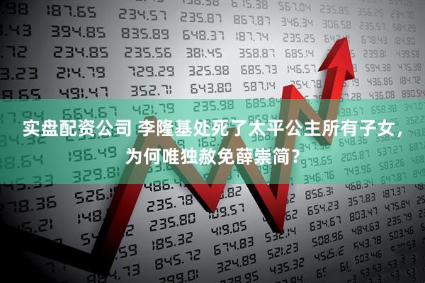 实盘配资公司 李隆基处死了太平公主所有子女，为何唯独赦免薛崇简？