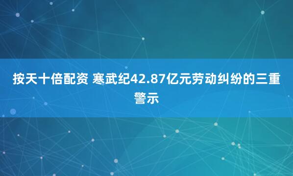 按天十倍配资 寒武纪42.87亿元劳动纠纷的三重警示