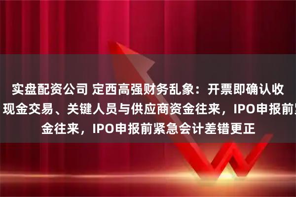 实盘配资公司 定西高强财务乱象：开票即确认收入、第三方回款、现金交易、关键人员与供应商资金往来，IPO申报前紧急会计差错更正
