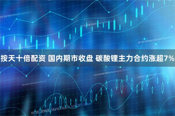 按天十倍配资 国内期市收盘 碳酸锂主力合约涨超7%