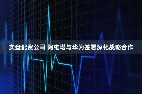 实盘配资公司 阿维塔与华为签署深化战略合作
