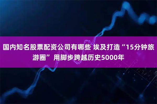 国内知名股票配资公司有哪些 埃及打造“15分钟旅游圈” 用脚步跨越历史5000年