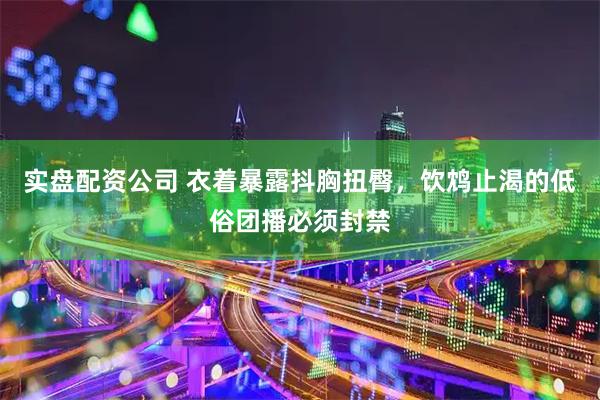 实盘配资公司 衣着暴露抖胸扭臀，饮鸩止渴的低俗团播必须封禁