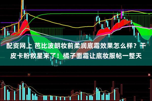 配资网上 芭比波朗妆前柔润底霜效果怎么样？干皮卡粉救星来了！橘子面霜让底妆服帖一整天