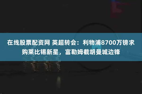在线股票配资网 英超转会：利物浦8700万镑求购莱比锡新星，富勒姆截胡曼城边锋