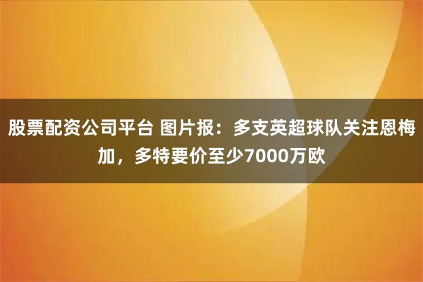 股票配资公司平台 图片报：多支英超球队关注恩梅加，多特要价至少7000万欧