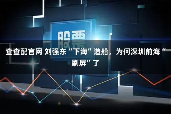 查查配官网 刘强东“下海”造船，为何深圳前海“刷屏”了