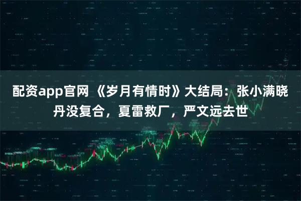 配资app官网 《岁月有情时》大结局：张小满晓丹没复合，夏雷救厂，严文远去世