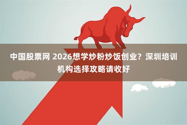 中国股票网 2026想学炒粉炒饭创业？深圳培训机构选择攻略请收好