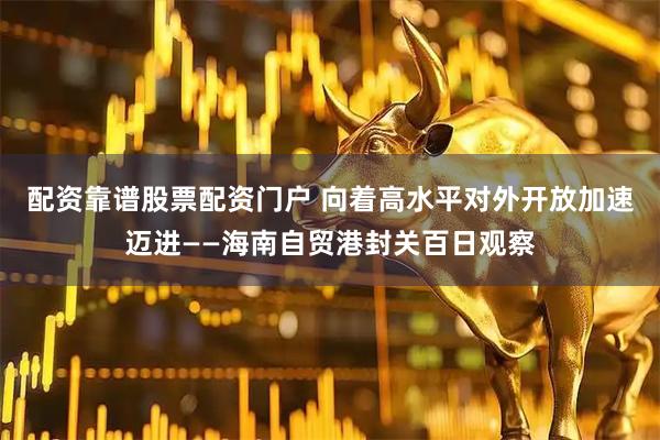 配资靠谱股票配资门户 向着高水平对外开放加速迈进——海南自贸港封关百日观察