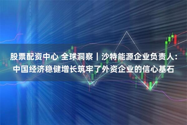 股票配资中心 全球洞察｜沙特能源企业负责人：中国经济稳健增长筑牢了外资企业的信心基石