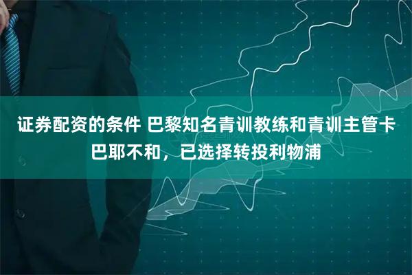 证券配资的条件 巴黎知名青训教练和青训主管卡巴耶不和，已选择转投利物浦