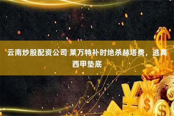 云南炒股配资公司 莱万特补时绝杀赫塔费，逃离西甲垫底